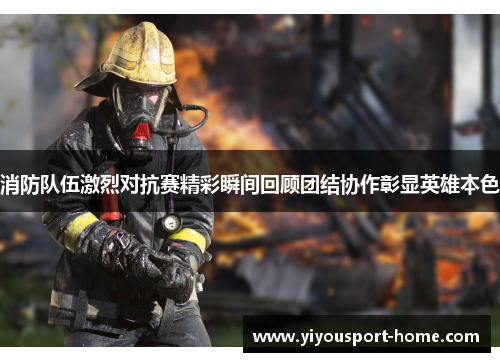 消防队伍激烈对抗赛精彩瞬间回顾团结协作彰显英雄本色